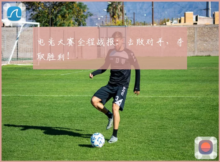 电竞大赛全程战报：击败对手，夺取胜利！