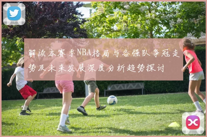 解读本赛季NBA格局与各强队争冠走势及未来发展深度分析趋势探讨