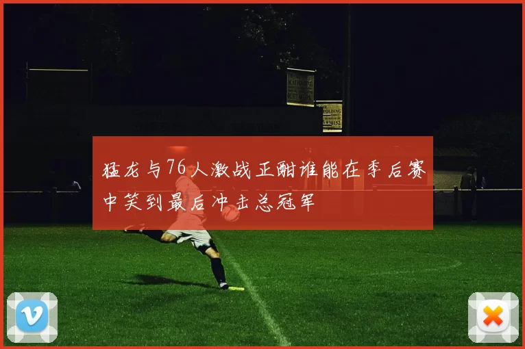 猛龙与76人激战正酣谁能在季后赛中笑到最后冲击总冠军
