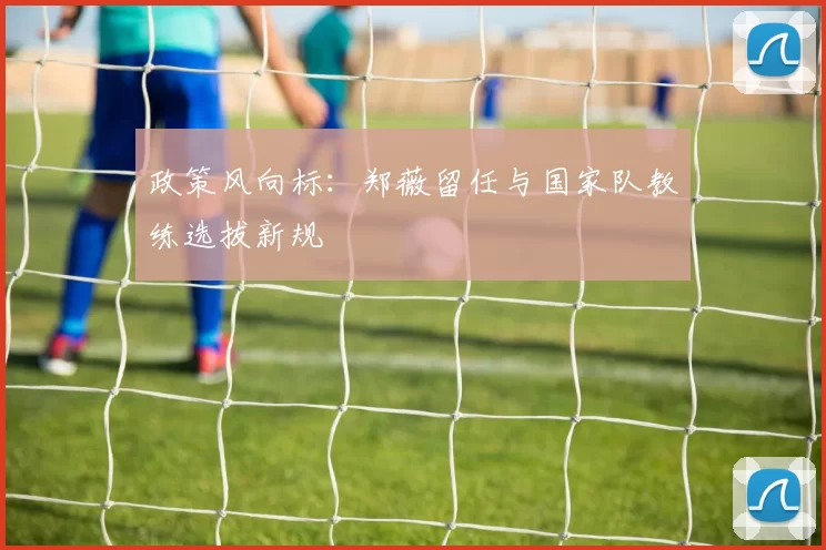 政策风向标：郑薇留任与国家队教练选拔新规