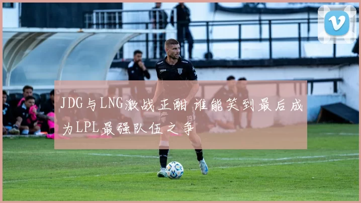 JDG与LNG激战正酣 谁能笑到最后成为LPL最强队伍之争