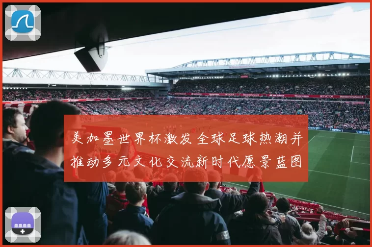 美加墨世界杯激发全球足球热潮并推动多元文化交流新时代愿景蓝图