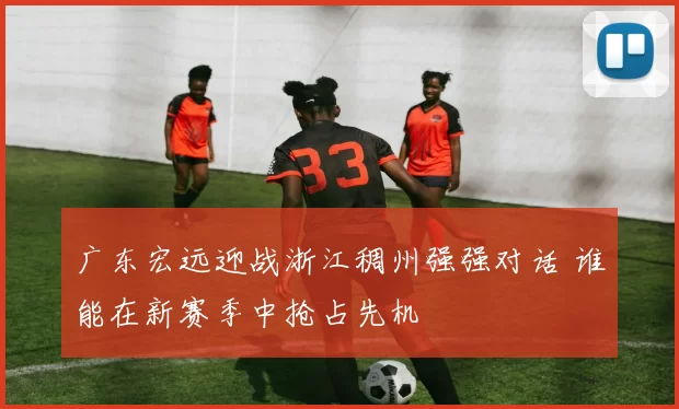 广东宏远迎战浙江稠州强强对话 谁能在新赛季中抢占先机