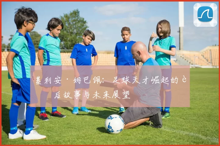 基利安·姆巴佩：足球天才崛起的背后故事与未来展望