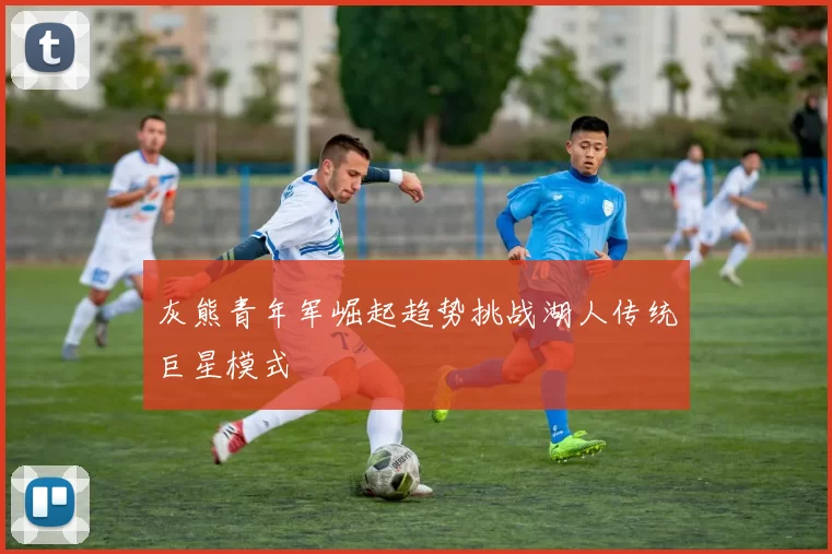 灰熊青年军崛起趋势挑战湖人传统巨星模式