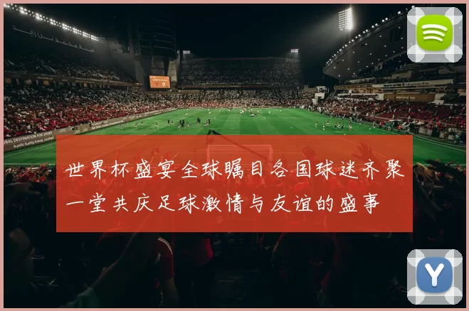 世界杯盛宴全球瞩目各国球迷齐聚一堂共庆足球激情与友谊的盛事