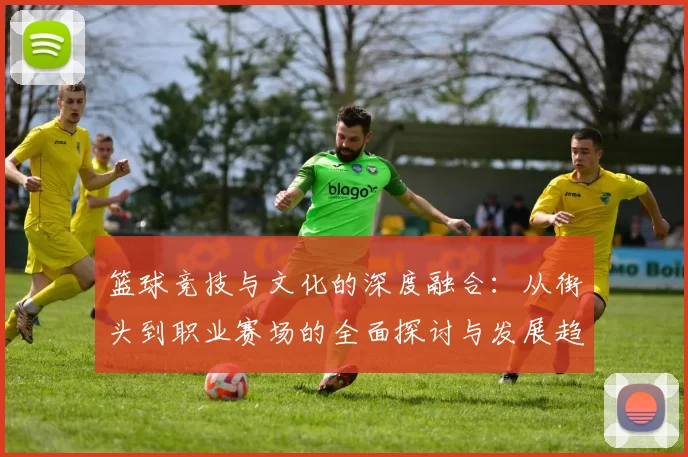 篮球竞技与文化的深度融合：从街头到职业赛场的全面探讨与发展趋势