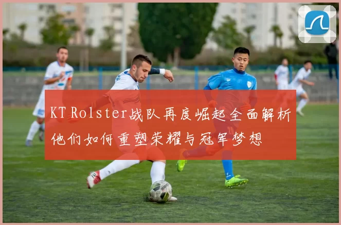 KT Rolster战队再度崛起全面解析他们如何重塑荣耀与冠军梦想