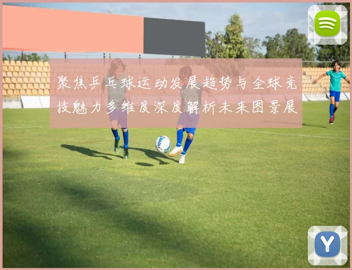 聚焦乒乓球运动发展趋势与全球竞技魅力多维度深度解析未来图景展望